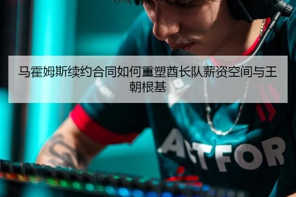 马霍姆斯续约合同如何重塑酋长队薪资空间与王朝根基