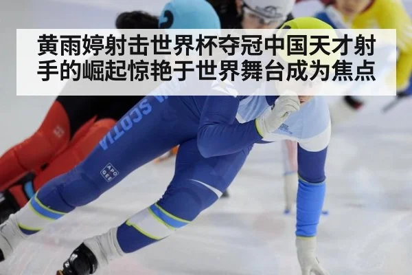 黄雨婷射击世界杯夺冠中国天才射手的崛起惊艳于世界舞台成为焦点