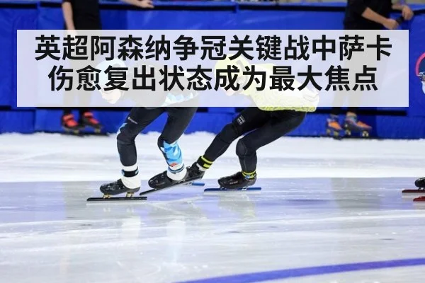 英超阿森纳争冠关键战中萨卡伤愈复出状态成为最大焦点